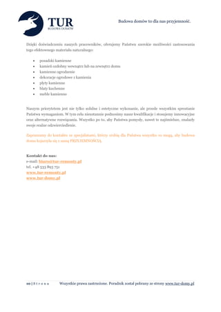 Budowa domów to dla nas przyjemność.




Dzięki doświadczeniu naszych pracowników, oferujemy Państwu szerokie możliwości zastosowania
tego efektownego materiału naturalnego:

        posadzki kamienne
        kamień ozdobny wewnątrz lub na zewnętrz domu
        kamienne ogrodzenie
        dekoracje ogrodowe z kamienia
        płyty kamienne
        blaty kuchenne
        meble kamienne


Naszym priorytetem jest nie tylko solidne i estetyczne wykonanie, ale przede wszystkim sprostanie
Państwa wymaganiom. W tym celu nieustannie podnosimy nasze kwalifikacje i stosujemy innowacyjne
oraz alternatywne rozwiązania. Wszystko po to, aby Państwa pomysły, nawet te najśmielsze, znalazły
swoje realne odzwierciedlenie.

Zapraszamy do kontaktu ze specjalistami, którzy zrobią dla Państwa wszystko co mogą, aby budowa
domu kojarzyła się z samą PRZYJEMNOŚCIĄ.



Kontakt do nas:
e-mail: biuro@tur-remonty.pl
tel. +48 533 893 751
www.tur-remonty.pl
www.tur-domy.pl




10 | S t r o n a   Wszystkie prawa zastrzeżone. Poradnik został pobrany ze strony www.tur-domy.pl
 
