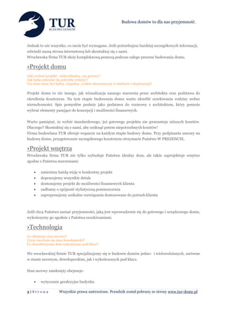 Budowa domów to dla nas przyjemność.




Jednak to nie wszystko, co może być wymagane. Jeśli potrzebujesz bardziej szczegółowych informacji,
odwiedź naszą strona internetową lub skontaktuj się z nami.
Wrocławska firma TUR służy kompleksową pomocą podczas całego procesu budowania domu.

›Projekt domu
Jaki wybrać projekt - indywidualny, czy gotowy?
Jak będą zmieniać się potrzeby rodziny?
Czy dom może być ładny, wygodny, a także ekonomiczny w budowie i eksploatacji?

Projekt domu to nic innego, jak wizualizacja naszego marzenia przez architekta oraz podstawa do
określenia kosztorysu. Na tym etapie budowania domu warto określić oczekiwania rodziny wobec
nieruchomości. Spis pomysłów posłuży jako podstawa do rozmowy z architektem, który pomoże
wybrać elementy pasujące do koncepcji i możliwości finansowych.

Warto pamiętać, że wybór standardowego, już gotowego projektu nie gwarantuje niższych kosztów.
Dlaczego? Skontaktuj się z nami, aby uniknąć potem niepotrzebnych kosztów!
Firma budowlana TUR oferuje wsparcie na każdym etapie budowy domu. Przy podpisaniu umowy na
budowę domu, przygotowanie szczegółowego kosztorysu otrzymacie Państwo W PREZENCIE.

›Projekt wnętrza
Wrocławska firma TUR nie tylko wybuduje Państwu idealny dom, ale także zaprojektuje wnętrze
zgodne z Państwa marzeniami:

       zmienimy każdą wizję w konkretny projekt
       dopracujemy wszystkie detale
       dostosujemy projekt do możliwości finansowych klienta
       zadbamy o spójność stylistyczną pomieszczenia
       zaproponujemy unikalne rozwiązania dostosowane do potrzeb klienta



Jeśli chcą Państwo zaznać przyjemności, jaką jest wprowadzenie się do gotowego i urządzonego domu,
wykończymy go zgodnie z Państwa oczekiwaniami.

›Technologia
Co obejmuje stan surowy?
Czym wyróżnia się stan deweloperski?
Co charakteryzuje dom wykończony pod klucz?

We wrocławskiej firmie TUR specjalizujemy się w budowie domów jedno- i wielorodzinnych, zarówno
w stanie surowym, deweloperskim, jak i wykończonych pod klucz.

Stan surowy zamknięty obejmuje:

       wytyczenie geodezyjne budynku

3|Str on a          Wszystkie prawa zastrzeżone. Poradnik został pobrany ze strony www.tur-domy.pl
 