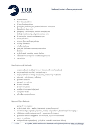 Budowa domów to dla nas przyjemność.




      roboty ziemne
      ławy fundamentowe
      ściany fundamentowe
      podsypka piaskowa pod podłoże betonowe stanu zero
      kanalizacja stanu zero
      przepusty kanalizacyjne, wodne, energetyczne
      izolacje termiczne i p. wilgociowe stanu zero
      ściany nośne zewnętrzne i wewnętrzne
      ściany działowe
      stropy, słupy, podciągi, wieńce
      schody żelbetowe
      więźba dachowa
      pokrycie dachowe wraz z orynnowaniem
      kominy
      wykończenie kominów ponad dachem
      okna i drzwi zewnętrzne oraz brama garażowa
      ogrodzenie



Stan deweloperski obejmuje:

      rozprowadzenie instalacji ciepłej i zimnej wody oraz kanalizacji
      rozprowadzenie instalacji hydraulicznych
      rozprowadzenie instalacji elektrycznej, alarmowej, TV, telefon
      elewacja z ociepleniem i cokołem
      podbitka dachowa
      parapety zewnętrzne
      ścianki działowe
      tynki wewnętrzne
      szlichty betonowe z izolacjami
      ocieplenie dachu
      płyty kartonowo-gipsowe



Dom pod klucz obejmuje:

      parapety wewnętrzne
      wykończenie ścian i podłóg (malowanie, prace glazurnicze)
      montaż białego osprzętu (prysznica, wanny, umywalki, wc, baterii umywalkowej itp.)
      obłożenie schodów wewnętrznych i zewnętrznych, tarasów
      położenie okładzin na płytach balkonowych, wykonanie balustrad
      drzwi wewnętrzne
      małą architekturę (podjazdy, podejścia, trawniki, zasadzenie zieleni)
4|S tr o n a      Wszystkie prawa zastrzeżone. Poradnik został pobrany ze strony www.tur-domy.pl
 