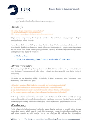 Budowa domów to dla nas przyjemność.




       ogrodzenie
       przyłącza (wodne, kanalizacyjne, energetyczne, gazowe)



›Kosztorys
Jak uniknąć drogich niespodzianek podczas budowy?
Czy da się określić całkowity koszt budowy dom?
Gdzie poznać orientacyjny przedział cenowy dla planowanej budowy?

Odpowiednio przygotowany kosztorys to podstawa dla uniknięcia nieprzyjemnych i drogich
niespodzianek w trakcie budowy.

Nasza firma budowlana TUR gwarantuje Państwu indywidualne podejście, elastyczność oraz
profesjonalne doradztwo techniczne w trakcie całego procesu związanego z budową domu. Zachęcamy
do kontaktu z nami, dzięki czemu poznają Państwo całkowity koszt budowy wymarzonego domu,
unikną błędów oraz zbędnych wydatków.

    2. Budowa domu

        DOM, W KTÓRYM BĘDZIESZ CHCIAŁ ZAMIESZKAĆ. TUR DOM.



›Wybór materiałów
Zastanawiając się nad budową własnego domu, warto dokładnie przeanalizować wybór materiałów, ich
plusy i minusy. Przesądzają one nie tylko o jego wyglądzie, ale także trwałości, izolacyjności cieplnej i
akustycznej.

Decydując się na konkretny rodzaj technologii, w której wzniesiemy nasz wymarzony dom,
powinniśmy zadać sobie kilka pytań:

1. Czy zależy nam na szybkiej budowie, czy czas nie jest kwestią pierwszorzędną?
2. Czy chcemy postawić dom w nowoczesnej technologii, czy standardowej?
3. Czy architektura domu ma być modernistyczna, czy też nasz dom ma być tradycyjny?
4. Czy warunki panujące na działce odpowiadają możliwościom danej technologii?

Jeśli mają Państwo wątpliwości, wrocławska firma budowlana TUR chętnie podzieli się swoją
znajomością możliwości technologicznych i pomoże w podjęciu ostatecznej decyzji. Wszystko po to, by
Państwa przyszły dom był jednocześnie atrakcyjny, tani w użytkowaniu i przynosił wiele radości.

›Fundamenty
Dobór odpowiednich fundamentów jest bardzo ważną decyzją, ponieważ to na nich opiera się cała
konstrukcja domu, a od ich trwałości zależy jej wytrzymałość. Przy wyborze fundamentów bierze się
pod uwagę rozmaite czynniki, między innymi typ zabudowy. Źle dobrane lub nieumiejętnie


5|Str on a         Wszystkie prawa zastrzeżone. Poradnik został pobrany ze strony www.tur-domy.pl
 