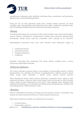 Budowa domów to dla nas przyjemność.




zaprojektowane fundamenty grożą niestabilną konstrukcją domu, przenikaniem wód gruntowych,
pękaniem ścian, a nawet katastrofą budowlaną.


Ważny jest więc nie tylko odpowiedni projekt domu, właściwie dobrane materiały, ale przede
wszystkim wybór odpowiedzialnej ekipy budowlanej, która zadba o fundamenty przyszłego domu.
Firma TUR dokłada wszelkich starań, aby Państwa dom był solidny i bezpieczny.


›Ściany
Do podstawowych funkcji ścian zewnętrznych należy ochrona budynku i jego wnętrza przed opadami,
wiatrem, hałasem, wychłodzeniem i przegrzewaniem. Ponadto ściany zewnętrzne spełniają funkcje
konstrukcyjne, dlatego bardzo ważny jest przemyślany wybór materiału do ich wykonania.

Najważniejszymi parametrami ścian, które warto sprawdzić przed dokonaniem zakupu są:



      izolacyjność termiczna
      paroprzepuszczalność
      izolacyjność akustyczna
      nasiąkliwość



Specjaliści wrocławskiej firmy budowlanej TUR udziela Państwu wszelkich porad z zakresu
zastosowania odpowiednich materiałów.

›Pokrycie dachowe
Przy wyborze materiału na pokrycie dachowe warto pamiętać, że decyzja będzie stanowić o Państwa
bezpieczeństwie. Tym ważniejsze jest dobranie wysokogatunkowych i solidnych surowców. Rynek
oferuje szeroki wybór materiałów, z których można wykonać pokrycie dachowe.

Warto skonsultować kwestię wyboru pokrycia dachowego z ekspertami, którzy wskażą na jakie
właściwości techniczne i estetyczne należy zwrócić uwagę. Ważny jest bowiem nie tylko ich kształt,
rozmiar i kolor, ale także dopasowanie do formy domu i kąta nachylenia dachu. Specjaliści firmy
budowlanej TUR zadbają o to, aby niezależnie od wybranego stylu architektonicznego, dachówka była
znakomita gatunkowo, solidnie wykonana i trwała.


›Kominy
Komin to wielokanałowa konstrukcja, zawierająca przewody spalinowe, dymowe i wentylacyjne. Jego
przekrój oraz sposób wykonania określone są w Państwa projekcie budowlanym.

Każdy komin, niezależnie od rodzaju, musi spełniać pewne wymagania:

      szczelność gazową
      bezpieczeństwo pożarowe
6|S tr o na      Wszystkie prawa zastrzeżone. Poradnik został pobrany ze strony www.tur-domy.pl
 