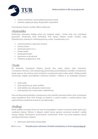Budowa domów to dla nas przyjemność.




      wyborze oświetlenia w poszczególnych pomieszczeniach
      ustaleniu najlepszych miejsc dla gniazdek i wyłączników

Gwarantujemy Państwu wszelkie odbiory elektryczne.

›Hydraulika
Koniecznym elementem każdego domu jest instalacja ciepłej i zimnej wody oraz centralnego
ogrzewania. Wrocławska firma budowlana TUR oferuje Państwu szeroki wachlarz usług
hydraulicznych, związanych z instalacją grzewczą, wodną i kanalizacyjną, m.in.:

      system kominkowy z płaszczem wodnym
      systemy solarne
      ogrzewanie gazowe (c.o.)
      pompa cieplna
      pompa geotermalna
      ogrzewanie na eko-groszek
      dodatkowe podgrzewacze wody



›Tynki
Do elementów chroniących Państwa przyszły dom należy zaliczyć tynki zewnętrzne
i wewnętrzne. Pierwsze z nich zabezpieczają powierzchnię przed działaniem czynników zewnętrznych,
drugie mają na celu ochronę przed czynnikami wewnętrznymi (para wodna, ogień). Nadają ponadto
estetycznego wyglądu poszczególnym elementom budynku i dzielimy je na następujące kategorie:



      tynki zwykłe
      tynki szlachetne (np. stiuk, sgraffito)
      tynki ozdobne (np. nakrapiane, kraterowane)
      tynki specjalne (np. wodoszczelne, ciepłochłonne)

Poza tym klasycznym podziałem, istnieją jeszcze różne techniki wykonania tynków, które są doskonale
znane specjalistom firmy TUR. Pomogą oni Państwu w wyborze tynków o wysokiej jakości, które
spełnią Państwa oczekiwania techniczne oraz dekoracyjne.



›Podłogi
Wybór podłóg w przyszłym domu nie może być przypadkowy. Stanowi on bowiem punkt wyjścia przy
urządzaniu wnętrza. Obecnie w sklepach znaleźć można ogromny asortyment posadzek i podłóg
różnego rodzaju: drewnianych, laminowanych, ceramicznych. Warto więc przed podjęciem decyzji
zaczerpnąć informacji u eksperta.

      dobierzemy odpowiedni rodzaj podłogi

8|S tr o n a      Wszystkie prawa zastrzeżone. Poradnik został pobrany ze strony www.tur-domy.pl
 