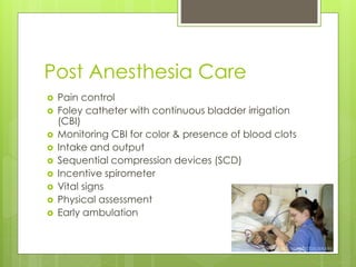 Post Anesthesia Care
 Pain control
 Foley catheter with continuous bladder irrigation
(CBI)
 Monitoring CBI for color & presence of blood clots
 Intake and output
 Sequential compression devices (SCD)
 Incentive spirometer
 Vital signs
 Physical assessment
 Early ambulation
 