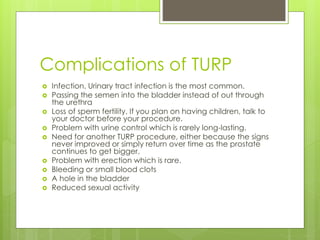 Complications of TURP
 Infection. Urinary tract infection is the most common.
 Passing the semen into the bladder instead of out through
the urethra
 Loss of sperm fertility. If you plan on having children, talk to
your doctor before your procedure.
 Problem with urine control which is rarely long-lasting.
 Need for another TURP procedure, either because the signs
never improved or simply return over time as the prostate
continues to get bigger.
 Problem with erection which is rare.
 Bleeding or small blood clots
 A hole in the bladder
 Reduced sexual activity
 