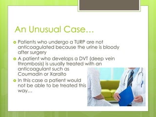 An Unusual Case…
 Patients who undergo a TURP are not
anticoagulated because the urine is bloody
after surgery
 A patient who develops a DVT (deep vein
thrombosis) is usually treated with an
anticoagulant such as
Coumadin or Xaralto
 In this case a patient would
not be able to be treated this
way…
 