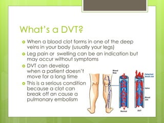 What’s a DVT?
 When a blood clot forms in one of the deep
veins in your body (usually your legs)
 Leg pain or swelling can be an indication but
may occur without symptoms
 DVT can develop
when a patient doesn’t
move for a long time
 This is a serious condition
because a clot can 0
break off an cause a
pulmonary embolism
 