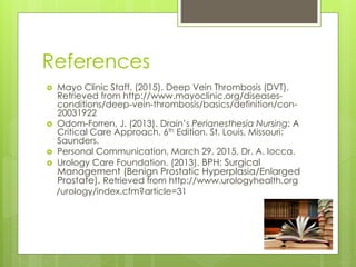 References
 Mayo Clinic Staff. (2015). Deep Vein Thrombosis (DVT).
Retrieved from http://www.mayoclinic.org/diseases-
conditions/deep-vein-thrombosis/basics/definition/con-
20031922
 Odom-Forren, J. (2013). Drain’s Perianesthesia Nursing: A
Critical Care Approach. 6th Edition. St. Louis, Missouri:
Saunders.
 Personal Communication, March 29, 2015, Dr. A. Iocca.
 Urology Care Foundation. (2013). BPH: Surgical
Management (Benign Prostatic Hyperplasia/Enlarged
Prostate). Retrieved from http://www.urologyhealth.org
/urology/index.cfm?article=31
 