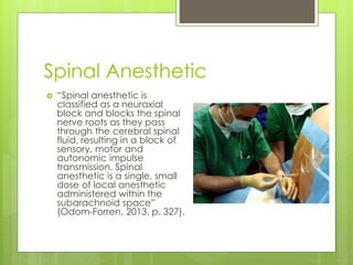 Spinal Anesthetic
 “Spinal anesthetic is
classified as a neuraxial
block and blocks the spinal
nerve roots as they pass
through the cerebral spinal
fluid, resulting in a block of
sensory, motor and
autonomic impulse
transmission. Spinal
anesthetic is a single, small
dose of local anesthetic
administered within the
subarachnoid space”
(Odom-Forren, 2013, p. 327).
 