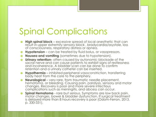 Spinal Complications
 High spinal block – excessive spread of local anesthetic that can
result in upper extremity sensory block , bradycardia/asystole, loss
of consciousness, respiratory distress or apnea.
 Hypotension – can be treated by fluid bolus, or vasopressors.
 Nausea and vomiting (sometimes due to hypotension).
 Urinary retention- often caused by autonomic blockade of the
sacral nerve and can cause patients to exhibit signs of restlessness
and incoherence. A bladder scan can be done to confirm
retention and a urinary catheter can be inserted.
 Hypothermia – inhibited peripheral vasoconstriction, transferring
body heat from the core to the periphery.
 Neurological – very rare, from traumatic needle placement,
hematoma, or bleeding. Causing pain, paralysis, sensory and motor
changes. Recovery is poor and more severe infectious
complications such as meningitis, and abcess can occur.
 Spinal Hematoma - rare but serious. Symptoms are low back pain,
motor changes, bowel & bladder dysfunction. If surgical treatment
is delayed more than 8 hours recovery is poor (Odom-Ferron, 2013,
p. 330-331).
 