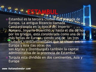  Estambul   es la tercera ciudad mas poblada de
  Europa. La antigua Bizancio llamada
  Constantinopla en la época del Imperio
  Romano, Imperio Bizantino, y hasta el día de hoy
  por los griegos, está considerada como una de las
  más bellas de Europa, siendo una de las tres
  ciudades transcontinentales que se sitúan entre
  Europa y Asia (las otras dos
  son Atyrau y OremburgoEs también la capital
  administrativa de la provincia de Estambul.
 Turquia esta dividido en dos continentes, Asia y
  Europa
 