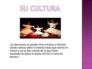 Los danzantes se pueden tirar minutos y minutos
dando vueltas sobre si mismos hasta que entran en
trance y no se dan cuenta de lo que estan
haciendo.Se llama la danza sufi de la rama de
Mevleví .
 