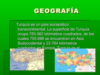 GEOGRAFÍA
Turquía es un país eurasiático
transcontinental. La superficie de Turquía
ocupa 783.562 kilómetros cuadrados, de los
cuales 755.688 se encuentran en Asia
Sudoccidental y 23.764 kilómetros
cuadrados en Europa. Turquía es el

 