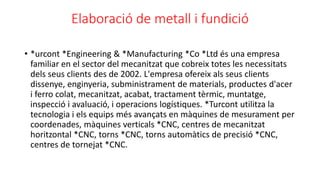 Elaboració de metall i fundició
• *urcont *Engineering & *Manufacturing *Co *Ltd és una empresa
familiar en el sector del ...