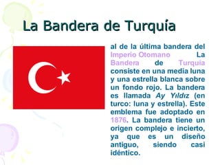 La Bandera de Turquía al de la última bandera del  Imperio Otomano  La  Bandera  de  Turquía  consiste en una media luna y una estrella blanca sobre un fondo rojo. La bandera es llamada  Ay Yıldız  (en turco: luna y estrella). Este emblema fue adoptado en  1876 . La bandera tiene un origen complejo e incierto, ya que es un diseño antiguo, siendo casi idéntico. 