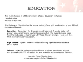 EDUCATION
Two main changes in 1923 dramatically affected Education in Turkey:
•secularization
•change of alphabet.
The Ministry of Education has the largest budget of any with an allocation of over 22% of
the national budget.
Education : Compulsory for 8 years (recently decreed) A special feature of
primary schools is that one teacher takes care of all the students in one class,
from the first grade and continues with those children for eight years until they
finish their compulsory education.
High School: 3 years and free unless attending a private school at about
$4000 a year.
College: Unlike the earlier educational levels, students have to pay a fee of
approximately 100-350 US Dollars per year at public higher education facilities.
Education: Turkish Education System
www.enjoyturkey.com/info/facts/Education.htm

 