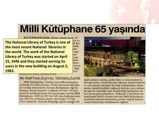 The National Library of Turkey is one of
the most recent National libraries in
the world. The work of the National
Library of Turkey was started on April
15, 1946 and they started serving its
users in the new building on August 5,
1983.

 