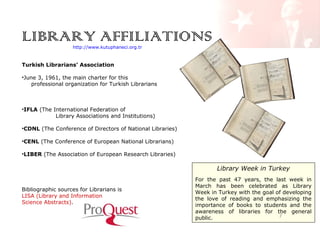 LIBRARY AFFILIATIONS
http://www.kutuphaneci.org.tr

Turkish Librarians’ Association
•June 3, 1961, the main charter for this
professional organization for Turkish Librarians

•IFLA (The International Federation of
Library Associations and Institutions)
•CDNL (The Conference of Directors of National Libraries)
•CENL (The Conference of European National Librarians)
•LIBER (The Association of European Research Libraries)

Library Week in Turkey
Bibliographic sources for Librarians is
LISA (Library and Information
Science Abstracts).

For the past 47 years, the last week in
March has been celebrated as Library
Week in Turkey with the goal of developing
the love of reading and emphasizing the
importance of books to students and the
awareness of libraries for the general
/
public.

 