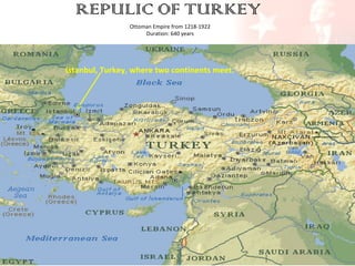 REPULIC OF TURKEY
Ottoman Empire from 1218-1922
Duration: 640 years

Istanbul, Turkey, where two continents meet.

 