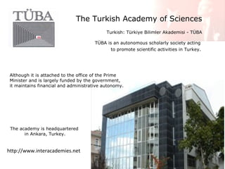 The Turkish Academy of Sciences
Turkish: Türkiye Bilimler Akademisi - TÜBA
TÜBA is an autonomous scholarly society acting
to promote scientific activities in Turkey.

Although it is attached to the office of the Prime
Minister and is largely funded by the government,
it maintains financial and administrative autonomy.

The academy is headquartered
in Ankara, Turkey.

http://www.interacademies.net

 