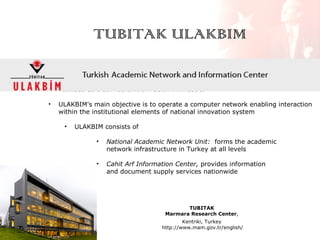 TUBITAK ULAKBIM
•

Founded as a service unit of TUBITAK in 1996.

•

ULAKBIM's main objective is to operate a computer network enabling interaction
within the institutional elements of national innovation system
•

ULAKBIM consists of
•

National Academic Network Unit: forms the academic
network infrastructure in Turkey at all levels

•

Cahit Arf Information Center, provides information
and document supply services nationwide

TUBITAK
Marmara Research Center,
Kentriki, Turkey
http://www.mam.gov.tr/english/

 