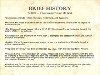 BRIEF HISTORY

TURKEY -- a new country in an old land.
•Civilizations include Hittite, Thracian, Hellenistic, and Byzantine
•Anatolia, the most productive part of the massive Byzantine Empire with its capital in
Constantinople.
•The Ottoman Empire dynasty (from 1218-1922) endured for six centuries through the
reigns of thirty-six sultans.
•Occupation in the aftermath of World War I, prompted the establishment of the Turkish
national movement.
•Turkish War of Independence was waged, under the leadership of Mustafa Kemal, a
military commander
•“Republic of Turkey" was born on October 29, 1923, with the new capital of Ankara.
•Mustafa Kemal - first President of Turkey, introduced many radical reforms with the aim
of founding a new secular republic from the remnants of its Ottoman past. Atatürk and his
associates regarded both religious rules and traditional cultural practices as hindrances to
the creation a modern society.
•Ideal society for Turkey was the pattern of personal and family relations that prevailed
among the educated upper classes of Europe during the 1920s and 1930s.

 