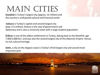 Main Cities

Istanbul is Turkey’s largest city (approx. 12 million) and
the country’s undisputed cultural and financial center
Ankara is Turkey’s capital and second-largest city
(pop. 4.5 million), Ankara is the seat of government and
diplomacy and is also a university town with a large student population.
Edirne is one of the oldest settlements in Turkey, dating back to the Neolithic age
7.000-6.000 B.C. and was also the second largest city of the Ottoman Empire. Hence,
its rich cultural heritage
Izmir, a city on the Aegean coast is Turkey’s third-largest city and second most
important port.

 