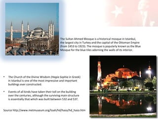 The Sultan Ahmed Mosque is a historical mosque in Istanbul,
the largest city in Turkey and the capital of the Ottoman Empire
(from 1453 to 1923). The mosque is popularly known as the Blue
Mosque for the blue tiles adorning the walls of its interior.

•

The Church of the Divine Wisdom (Hagia Sophia in Greek)
in Istanbul is one of the most impressive and important
buildings ever constructed.

•

Events of all kinds have taken their toll on the building
over the centuries, although the surviving main structure
is essentially that which was built between 532 and 537.

Source http://www.metmuseum.org/toah/hd/haso/hd_haso.htm

 