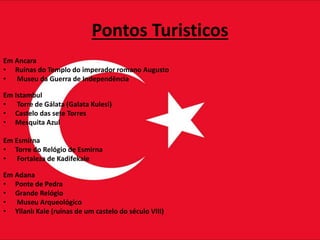 Pontos Turisticos
Em Ancara
• Ruínas do Templo do imperador romano Augusto
• Museu da Guerra de Independência
Em Istambul
• Torre de Gálata (Galata Kulesi)
• Castelo das sete Torres
• Mesquita Azul
Em Esmirna
• Torre do Relógio de Esmirna
• Fortaleza de Kadifekale
Em Adana
• Ponte de Pedra
• Grande Relógio
• Museu Arqueológico
• Yilanlı Kale (ruínas de um castelo do século VIII)
 