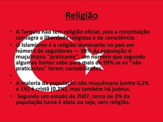 Religião
• A Turquia não tem religião oficial, pois a constituição
consagra a liberdade religiosa e de consciência.
• O Islamismo é a religião dominante no país em
número de seguidores — 98% da população é
muçulmana "praticante", um número que segundo
algumas fontes sobe para mais de 99% se os "não
praticantes" forem contabilizados.
•
• A maioria da população não muçulmana (entre 0,2%
e 1%) é cristã (0,2%), mas também há judeus.
• Segundo um estudo de 2007, cerca de 3% da
população turca é ateia ou seja, sem religião.
 