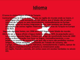 Idioma
O turco é a única língua oficial da Turquia.
Contrariamente às línguas mais faladas na região do mundo onde se insere, é
uma língua não indo-europeia, de raiz altaica, que é falada não só pelos
naturais da Turquia ou seus descendentes, nomeadamente na Europa
Ocidental, onde há muitos imigrantes turcos, mas também por diversas
populações de outras regiões relativamente próximas da Turquia na Europa
e da Ásia.
Segundo algumas fontes, em 1996 era a 15ª língua mais falada do mundo.
Além de ser a língua oficial e língua materna mais de 84% da população use o
turco como segunda língua. Embora um artigo da constituição turca de 1982
proíba a discriminação com base na língua, contraditoriamente, o uso
público e o ensino de outras línguas que não o turco são proibidas noutros
artigos. As únicas exceções, resultantes do Tratado de Lausana, são
o grego, arménio e as línguas hebraicas, nomeadamente o ladino, apesar de
em alguns estabelecimentos privados se ministrarem aulas
em inglês, francês e alemão, em certos casos em escolas fundadas no século
XIX.
 