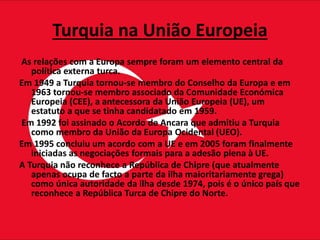 Turquia na União Europeia
As relações com a Europa sempre foram um elemento central da
política externa turca.
Em 1949 a Turquia tornou-se membro do Conselho da Europa e em
1963 tornou-se membro associado da Comunidade Económica
Europeia (CEE), a antecessora da União Europeia (UE), um
estatuto a que se tinha candidatado em 1959.
Em 1992 foi assinado o Acordo de Ancara que admitiu a Turquia
como membro da União da Europa Ocidental (UEO).
Em 1995 concluiu um acordo com a UE e em 2005 foram finalmente
iniciadas as negociações formais para a adesão plena à UE.
A Turquia não reconhece a República de Chipre (que atualmente
apenas ocupa de facto a parte da ilha maioritariamente grega)
como única autoridade da ilha desde 1974, pois é o único país que
reconhece a República Turca de Chipre do Norte.
 
