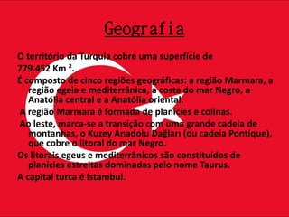 Geografia
O território da Turquia cobre uma superfície de
779.452 Km ².
É composto de cinco regiões geográficas: a região Marmara, a
região egeia e mediterrânica, a costa do mar Negro, a
Anatólia central e a Anatólia oriental.
A região Marmara é formada de planícies e colinas.
Ao leste, marca-se a transição com uma grande cadeia de
montanhas, o Kuzey Anadolu Dağları (ou cadeia Pontique),
que cobre o litoral do mar Negro.
Os litorais egeus e mediterrânicos são constituídos de
planícies estreitas dominadas pelo nome Taurus.
A capital turca é Istambul.
 