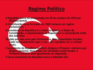 Regime Politico
A República turca foi proclamada em 29 de outubro de 1923 por
Mustafa Kemal.
A Constituição turca formada em 1982 instaura um regime
parlamentar.
O presidente da República é o chefe do Estado, o fiador da
Constituição, o representante da República e o comandante chefe
dos exércitos.
Elegido por sete anos pelo Parlamento, tem importantes funções:
pode nomeadamente opor o seu voto a projetos lei, e nomear
juizes.
O presidente da República também designa o Primeiro- ministro que
dirige o governo. Para poder ser nomeado à esta função, o
Primeiro-ministro deve igualmente ser deputado.
O atual presidente da Republica turca é Abdullah Gül.
 