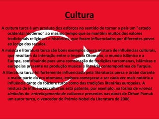 Cultura
A cultura turca é um produto dos esforços no sentido de tornar o país um "estado
ocidental moderno" ao mesmo tempo que se mantêm muitos dos valores
tradicionais religiosos e históricos, que foram influenciados por diferentes povos
ao longo dos seculos.
A música e literatura turca são bons exemplos dessa mistura de influências culturais,
que resultam da interação entre o Império Otomano, o mundo islâmico e a
Europa, contribuindo para uma combinação de tradições turcomanas, islâmicas e
europeias presente na produção musical e literária contemporânea da Turquia.
A literatura turca foi fortemente influenciada pela literaturas persa e árabe durante
a maior parte da era otomana, embora começasse a ser cada vez mais notória a
influência tanto do folclore turco como das tradições literárias europeias. A
mistura de influências culturais está patente, por exemplo, na forma de «novos
símbolos do entrelaçamento de culturas» presentes nas obras de Orhan Pamuk
um autor turco, o vencedor do Prémio Nobel da Literatura de 2006.
 