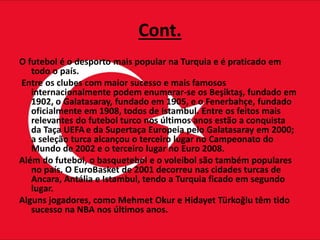 Cont.
O futebol é o desporto mais popular na Turquia e é praticado em
todo o país.
Entre os clubes com maior sucesso e mais famosos
internacionalmente podem enumerar-se os Beşiktaş, fundado em
1902, o Galatasaray, fundado em 1905, e o Fenerbahçe, fundado
oficialmente em 1908, todos de Istambul. Entre os feitos mais
relevantes do futebol turco nos últimos anos estão a conquista
da Taça UEFA e da Supertaça Europeia pelo Galatasaray em 2000;
a seleção turca alcançou o terceiro lugar no Campeonato do
Mundo de 2002 e o terceiro lugar no Euro 2008.
Além do futebol, o basquetebol e o voleibol são também populares
no país. O EuroBasket de 2001 decorreu nas cidades turcas de
Ancara, Antália e Istambul, tendo a Turquia ficado em segundo
lugar.
Alguns jogadores, como Mehmet Okur e Hidayet Türkoğlu têm tido
sucesso na NBA nos últimos anos.
 