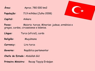 Área:   Aprox. 780 000 km2 População:   71.9 milhões (Julho 2008) Capital:  Ankara Povos:  Maioria: turcos. Minorias: judeus, arménios e gregos, curdos, circassianos e bósnios. Língua:  Turco (oficial), curdo Religião:   Muçulmana Currency:   Lira turca  Governo:    República parlamentar Chefe de Estado  :  Abdullah G ü l Primeiro Ministro:   Recep Tayyip Erdo ğ an 