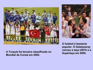 O futebol é bastante popular. O Galatasaray venceu a taça UEFA e a Supertaça em 2000. A Turquia foi terceira classificada no Mundial da Coreia em 2002. 