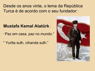 Desde os anos vinte, o lema da República Turca é de acordo com o seu fundador: Mustafa Kemal Atat ü rk   ; “  Paz em casa, paz no mundo.” “  Yurtta sulh, cihanda sulh.” 