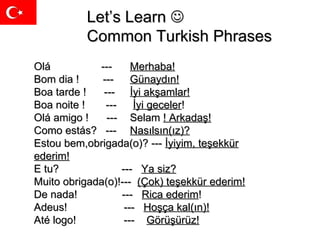 Let’s Learn   Common Turkish Phrases Olá  ---  Merhaba! Bom dia !  ---  Günaydın! Boa tarde !  ---  İyi akşamlar!   Boa noite !  ---    İyi geceler ! Olá amigo !  ---  Selam  ! Arkadaş! Como estás ?  - --  Nasılsın(ız)? Estou bem , obrigada(o)?  ---   İyiyim, teşekkür ederim! E tu ?  ---  Ya siz? Muito obrigada(o) !---   (Çok) teşekkür ederim! De nada !  -- -  Rica ederim ! Adeus !  ---  Hoşça kal(ın)! Até logo !  -- -  Görüşürüz!   