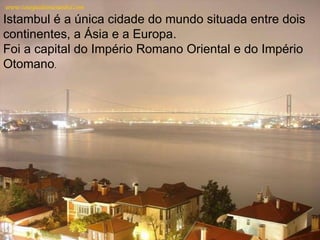 Istambul é a única cidade do mundo situada entre dois continentes, a Ásia e a Europa. Foi a capital do Império Romano Oriental e do Império Otomano . 