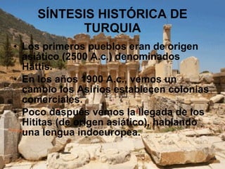 SÍNTESIS HISTÓRICA DE TURQUIA Los primeros pueblos eran de origen asiático (2500 A.c.) denominados Hattis. En los años 1900 A.c., vemos un cambio los Asirios establecen colonias comerciales. Poco después vemos la llegada de los Hititas (de origen asiático), hablando una lengua indoeuropea. 