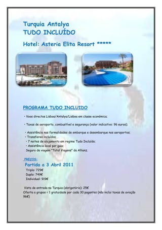 -670560-499745Turquia Antalya TUDO INCLUÍDO<br />Hotel: Asteria Elita Resort ***** <br />276733031115-316230311151091565145415<br />PROGRAMA TUDO INCLUIDO<br /> • Voos directos Lisboa/Antalya/Lisboa em classe económica;<br /> • Taxas de aeroporto, combustível e segurança (valor indicativo: 96 euros);<br />  • Assistência nas formalidades de embarque e desembarque nos aeroportos;<br />  • Transferes incluídos;<br />   • 7 noites de alojamento em regime Tudo Incluído;<br />   • Assistência local por guia; <br />   Seguro de viagem quot;
Total Viagensquot;
 da Allianz.<br /> <br /> PREÇOS:<br /> Partida a 3 Abril 2011<br />   Triplo: 729€<br />   Duplo: 749€<br />   Individual: 919€<br /> Visto de entrada na Turquia (obrigatório): 25€<br />Oferta a grupos = 1 gratuidade por cada 30 pagantes (não inclui taxas de aviação 96€)<br />                   <br />                <br />Hotél:<br />Asteria Elita Resort ***** <br />PROGRAMA TUDO INCLUIDO<br />• Voos directos Lisboa/Antalya/Lisboa em classe económica;<br />• Taxas de aeroporto, combustível e segurança (valor indicativo: 96 euros);<br />• Assistência nas formalidades de embarque e desembarque nos aeroportos;<br />• Transferes incluídos;<br />• 7 noites de alojamento em regime Tudo Incluído;<br />• Assistência local por guia; <br />• Seguro de viagem quot;
Totall Viagensquot;
 da Allianz.<br /> <br />PREÇOS:<br /> <br />Partida a 3 Abril 2011<br />Triplo: 729€<br />Duplo: 749€<br />Individual: 919€<br /> <br />Partidas 10,17 e 24 Abril 2011<br />Triplo: 779€<br />Duplo: 799€<br />Individual: 969€<br /> <br /> <br />Visto de entrada na Turquia (obrigatório): 25€<br /> <br />Oferta a grupos = 1 gratuidade por cada 30 pagantes (não inclui taxas de aviação: 96€)<br />