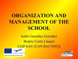 ORGANIZATION AND MANAGEMENT OF THE SCHOOL Isidro González González Beatriz Conte Llaquet CEIP SAN JUAN BAUTISTA 