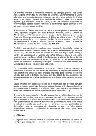 Os centros refletem a tendência moderna de atenção pública aos vários
personagens envolvidos no fenômeno da violência. Compreendendo a vítima
não como mero objeto da ação delituosa, mas sim, como sujeito de direitos,
esse projeto busca disponibilizar assistência jurídica, psicológica e social
àqueles que sofreram, mais de perto, a dor da violência auxiliando na
reestruturação desses núcleos familiares e estimulando ações coletivas e próativas de reversão desse cenário.
A Secretaria de Direitos Humanos deu início a essa experiência inovadora, em
1999, apoiando projetos em dois Estados: Paraíba, com o Centro de
Atendimento às Vítimas da Violência (CEAV), e Santa Catarina, por meio do
Programa Catarinense de Atendimento à Vítima de Crime ( CEVIC). Em 2000,
essa rede foi ampliada com o ingresso de São Paulo que instituiu o seu Centro
de Referência e Apoio a Vítimas (CRAVI), e Minas Gerais, Núcleo de
Atendimento a Vítimas de Crimes Violentos (NAVCV).
Em 2001, foram assinados convênios para implantação de mais 04 centros de
atendimento: o Centro de Atendimento a Vítimas da Violência no Espírito Santo
(CEAV – ES), o Centro de Apoio às Vítimas de Crime em Alagoas (CAV CRIME), o
Centro de Atendimento a Vítimas da Bahia (CEVIBA), estes já em pleno
funcionamento, e o Centro de Orientação e Apoio a Vítimas do Rio de Janeiro
(COAV/RJ), em fase de implantação. Ainda neste ano, foram implantados um
centro em Joinvile/SC e 03 (três) na Região Metropolitana de João Pessoa, nos
Municípios de Santa Rita, Bayeux e Cabedelo.
Os resultados quali-quantitativos alcançados nestes Estados atestam a
pertinência e eficácia de tais iniciativas, colocando à disposição daqueles que
são diretamente afetados pelos matizes impostos pela violência social um
serviço que torna o Estado, mormente em seu papel de ente garantidor do
acesso à justiça e da prática da cidadania, uma figura mais presente em suas
vidas.
Esses projetos têm possibilitado não só a integração dos diversos serviços
locais, prestados pelo Poder Público e pela sociedade civil relacionados direta
ou indiretamente à assistência a vítimas, bem como buscado uma integração
entre eles capaz de, em muito, potencializar seus resultados. (...).
É importante ainda ressaltar a função pedagógica e mobilizadora inerente às
atividades dos centros, que, ao promoverem o exercício da cidadania, evitam
que a assistência à vítima seja embasada em uma abordagem individualista
sem possibilidades de provocar mudanças no plano coletivo. Esse fator, aliado
à natural propensão dos centros em se tornarem espaços qualificados de
discussões para a superação da violência, mostra que eles podem
proporcionar enorme contribuição à construção da saída para essa
problemática.


Objetivos

O objetivo maior desses centros é contribuir para a expansão da oferta de
serviços que assegurem o exercício de direitos das vítimas e familiares de

 