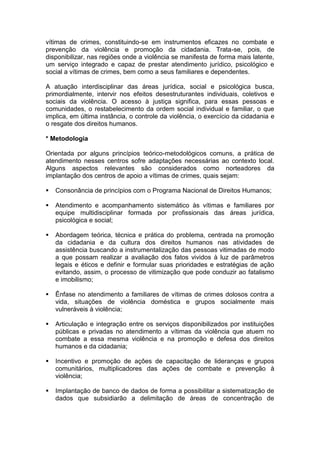 vítimas de crimes, constituindo-se em instrumentos eficazes no combate e
prevenção da violência e promoção da cidadania. Trata-se, pois, de
disponibilizar, nas regiões onde a violência se manifesta de forma mais latente,
um serviço integrado e capaz de prestar atendimento jurídico, psicológico e
social a vítimas de crimes, bem como a seus familiares e dependentes.
A atuação interdisciplinar das áreas jurídica, social e psicológica busca,
primordialmente, intervir nos efeitos desestruturantes individuais, coletivos e
sociais da violência. O acesso à justiça significa, para essas pessoas e
comunidades, o restabelecimento da ordem social individual e familiar, o que
implica, em última instância, o controle da violência, o exercício da cidadania e
o resgate dos direitos humanos.
* Metodologia
Orientada por alguns princípios teórico-metodológicos comuns, a prática de
atendimento nesses centros sofre adaptações necessárias ao contexto local.
Alguns aspectos relevantes são considerados como norteadores da
implantação dos centros de apoio a vítimas de crimes, quais sejam:


Consonância de princípios com o Programa Nacional de Direitos Humanos;



Atendimento e acompanhamento sistemático às vítimas e familiares por
equipe multidisciplinar formada por profissionais das áreas jurídica,
psicológica e social;



Abordagem teórica, técnica e prática do problema, centrada na promoção
da cidadania e da cultura dos direitos humanos nas atividades de
assistência buscando a instrumentalização das pessoas vitimadas de modo
a que possam realizar a avaliação dos fatos vividos à luz de parâmetros
legais e éticos e definir e formular suas prioridades e estratégias de ação
evitando, assim, o processo de vitimização que pode conduzir ao fatalismo
e imobilismo;



Ênfase no atendimento a familiares de vítimas de crimes dolosos contra a
vida, situações de violência doméstica e grupos socialmente mais
vulneráveis à violência;



Articulação e integração entre os serviços disponibilizados por instituições
públicas e privadas no atendimento a vítimas da violência que atuem no
combate a essa mesma violência e na promoção e defesa dos direitos
humanos e da cidadania;



Incentivo e promoção de ações de capacitação de lideranças e grupos
comunitários, multiplicadores das ações de combate e prevenção à
violência;



Implantação de banco de dados de forma a possibilitar a sistematização de
dados que subsidiarão a delimitação de áreas de concentração de

 