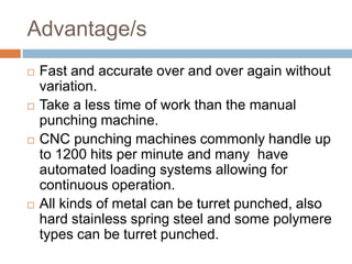 Advantage/s
   Fast and accurate over and over again without
    variation.
   Take a less time of work than the manual
    punching machine.
   CNC punching machines commonly handle up
    to 1200 hits per minute and many have
    automated loading systems allowing for
    continuous operation.
   All kinds of metal can be turret punched, also
    hard stainless spring steel and some polymere
    types can be turret punched.
 