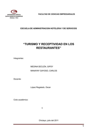 FACULTAD DE CIENCIAS EMPRESARIALES




        ESCUELA DE ADMINISTRACION HOTELERA Y DE SERVICIOS




           “TURISMO Y RECEPTIVIDAD EN LOS
                  RESTAURANTES”


Integrantes:



                   MEDINA SECLÉN, GIPSY

                   MANAYAY GAYOSO, CARLOS



Docente:



                   López Regalado, Oscar




Ciclo académico:



                              I




                           Chiclayo, julio del 2011

                                                                1
 