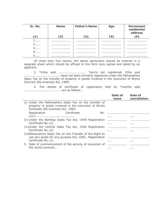 Sr. No.                 Name              Father's Name                 Age                    Permanent
                                                                                                     residential
                                                                                                       address
        (1)                    (2)                     (3)                    (4)                         (5)
        1.....          ....................    ....................   ....................        ....................
        2.....          ....................    ....................   ....................        ....................
        3.....          ....................    ....................   ....................        ....................
        4.....          ....................    ....................   ....................        ....................
        5.....          ....................    ....................   ....................        ....................
       (If more than five names, the above particulars should be entered in a
separate sheet which should be affixed to this form duly signed and dated by an
applicant.
          3. *I/the said ............................ *am/is not registered, I/the said
......................................have not been formerly registered under the Maharashtra
Sales Tax on the transfer of property in goods involved in the execution of Works
Contract (Re-enacted) Act, 1989.
          4. The details of certificate of                registration    held     by    *me/the          said
...................................... are as follows :
                                                                                 Date of             Date of
                                                                                  issue              cancellation
(i) Under the Maharashtra Sales Tax on the transfer of
     property in goods involved in the execution of Works
     Contracts (Re-enacted) Act, 1989..
     Registration                         Certificate   No.                 ....................     ....................
     (s).z.........................................                         ....                     ....
(ii) Under the Bombay Sales Tax Act, 1959 Registration                      ....................     ....................
     Certificate No..(s)                                                    ....                     ....
(iii)Under the Central Sales Tax Act, 1956 Registration                     ....................     ....................
     Certificate No..(s)                                                    ....                     ....
(iv)Maharashtra Sales Tax on the Transfer of the Right to
     use any goods for any purpose Act, 1985.. Registration                 ....................     ....................
     Certificate No..(s)                                                    ....                     ....
5. Date of commencement of the activity of execution of                     ....................     ....................
     the works contract..                                                   ....                     ....
 