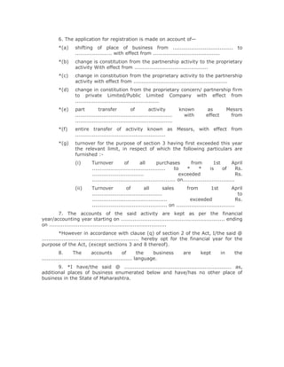 6. The application for registration is made on account of—
        *(a)     shifting of place of business from .................................... to
                 ...................... with effect from ........................................
        *(b)     change is constitution from the partnership activity to the proprietary
                 activity With effect from ............................................
        *(c)     change in constitution from the proprietary activity to the partnership
                 activity with effect from ........................................................
        *(d)     change in constitution from the proprietary concern/ partnership firm
                 to private Limited/Public Limited Company with effect from
                 ..................................................
        *(e)     part          transfer           of         activity         known          as           Messrs
                 ..........................................................     with        effect         from
                 ..........................................................
        *(f)     entire transfer of activity known as Messrs, with effect from
                 ......................................................
        *(g)     turnover for the purpose of section 3 having first exceeded this year
                 the relevant limit, in respect of which the following particulars are
                 furnished :-
                 (i)      Turnover           of        all      purchases           from         1st        April
                          ............................................     to    *      *      is     of       Rs.
                          ...............................                    exceeded                          Rs.
                          .................................................. on...............................
                 (ii)     Turnover             of        all         sales       from           1st         April
                          ..........................................                                            to
                          .............................................            exceeded                    Rs.
                          ............................................. on ...................................
         7. The accounts of the said activity are kept as per the financial
year/accounting year starting on .............................................................. ending
on ......................................................................
          *However in accordance with clause (q) of section 2 of the Act, I/the said @
.......................................................... hereby opt for the financial year for the
purpose of the Act, (except sections 3 and 8 thereof).
          8.       The        accounts          of      the   business         are       kept        in      the
...................................................... language.
       9. *I have/the said @ ................................................................ as,
additional places of business enumerated below and have/has no other place of
business in the State of Maharashtra.
 