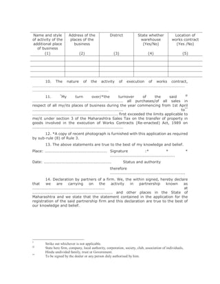 Name and style             Address of the                District             State whether              Location of
of activity of the          places of the                                      warehouse                works contract
additional place              business                                          (Yes/No)                  (Yes /No)
   of business
       (1)                        (2)                        (3)                      (4)                       (5)




    10. The nature of the activity of execution of works contract,
…………………………………………………………………………………………………………………………………………
……………………………………………………………………
                     *                                                                                   @
          11.         My         turn         over/*the           turnover      of     the     said
...................................................................... all purchases/of all sales in
respect of all my/its places of business during the year commencing from 1st April
......................................................................                                to**
.................................................................. first exceeded the limits applicable to
me/it under section 3 of the Maharashtra Sales Tax on the transfer of property in
goods involved in the execution of Works Contracts (Re-enacted) Act, 1989 on
......................................................................
      12. *A copy of recent photograph is furnished with this application as required
by sub-rule (8) of Rule 3.
         13. The above statements are true to the best of my knowledge and belief.
Place: ................................................ Signature                  :*              *                  *
                                                        ..................................................
Date: ....................................................          Status and authority
                                                         therefore
                                                         ..........................................................
          14. Declaration by partners of a firm. We, the within signed, hereby declare
that      we       are      carrying        on      the      activity in partnership known   as
........................................................                                     at
.............................................................. and other places in the State of
Maharashtra and we state that the statement contained in the application for the
registration of the said partnership firm and this declaration are true to the best of
our knowledge and belief.




*
         Strike out whichever is not applicable.
@
         State here firm, company, local authority, corporation, society, club, association of individuals,
         Hindu undivided family, trust or Government.
**
         To be signed by the dealer or any person duly authorised by him.
 